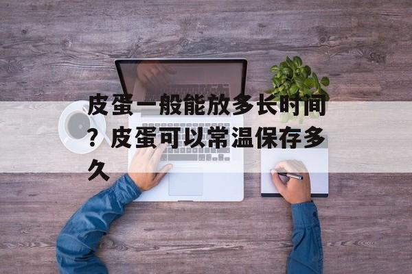 皮蛋一般能放多长时间？皮蛋可以常温保存多久-第1张图片-