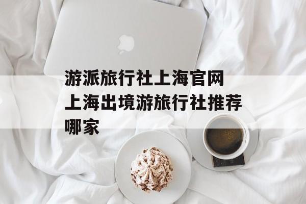 游派旅行社上海官网 上海出境游旅行社推荐哪家-第1张图片-