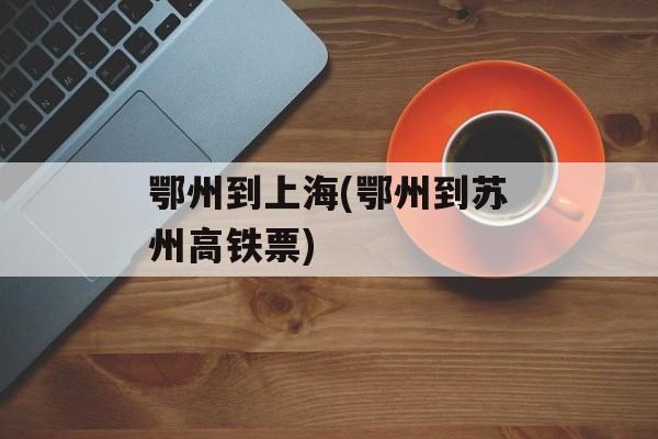 鄂州到上海(鄂州到苏州高铁票)-第1张图片-