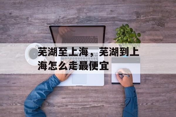 芜湖至上海，芜湖到上海怎么走最便宜-第1张图片-