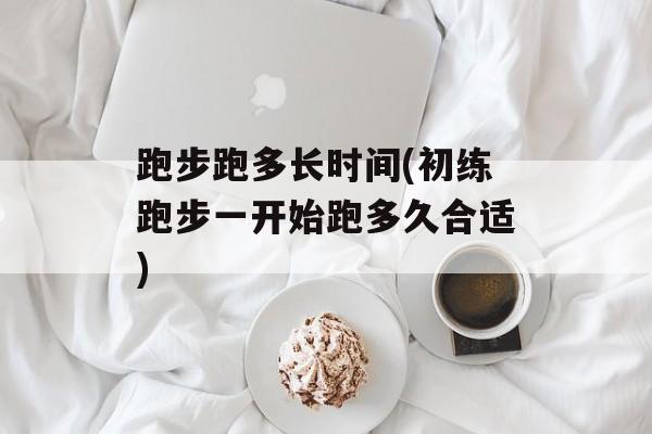 跑步跑多长时间(初练跑步一开始跑多久合适)-第1张图片-