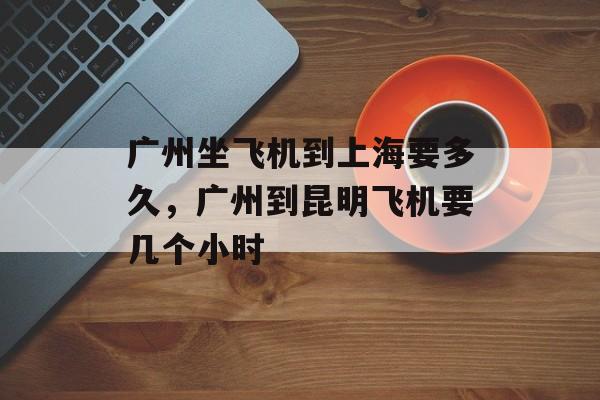 广州坐飞机到上海要多久，广州到昆明飞机要几个小时-第1张图片-