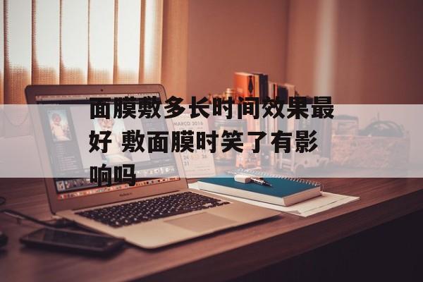 面膜敷多长时间效果最好 敷面膜时笑了有影响吗-第1张图片-