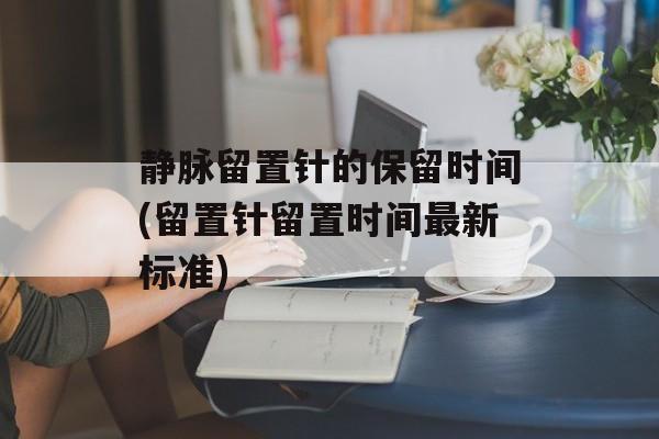静脉留置针的保留时间(留置针留置时间最新标准)-第1张图片-