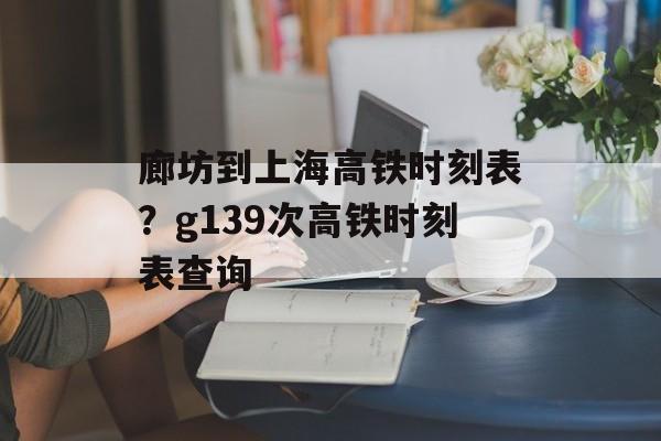 廊坊到上海高铁时刻表？g139次高铁时刻表查询-第1张图片-