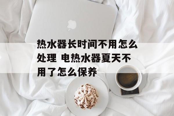热水器长时间不用怎么处理 电热水器夏天不用了怎么保养-第1张图片-