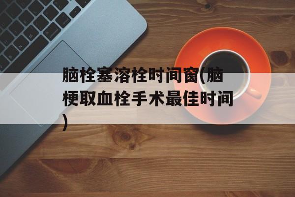 脑栓塞溶栓时间窗(脑梗取血栓手术最佳时间)-第1张图片-