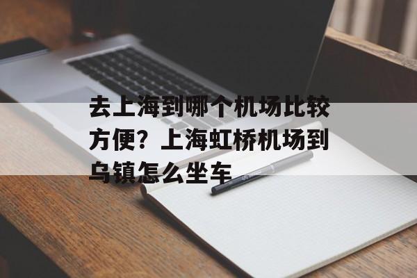 去上海到哪个机场比较方便？上海虹桥机场到乌镇怎么坐车-第1张图片-