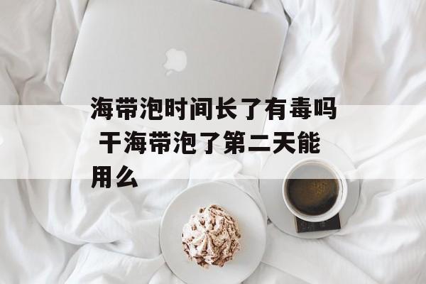 海带泡时间长了有毒吗 干海带泡了第二天能用么-第1张图片-