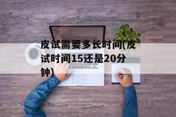 皮试需要多长时间(皮试时间15还是20分钟)-第1张图片-