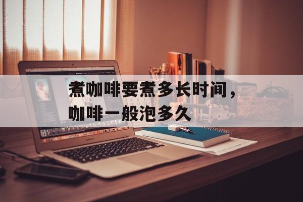 煮咖啡要煮多长时间，咖啡一般泡多久-第1张图片-