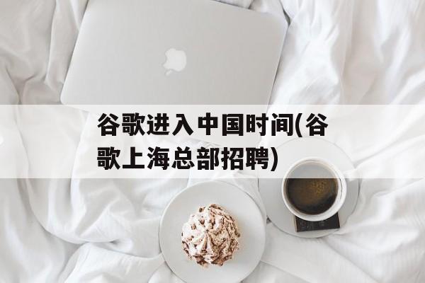 谷歌进入中国时间(谷歌上海总部招聘)-第1张图片-