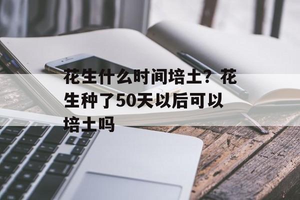 花生什么时间培土？花生种了50天以后可以培土吗-第1张图片-