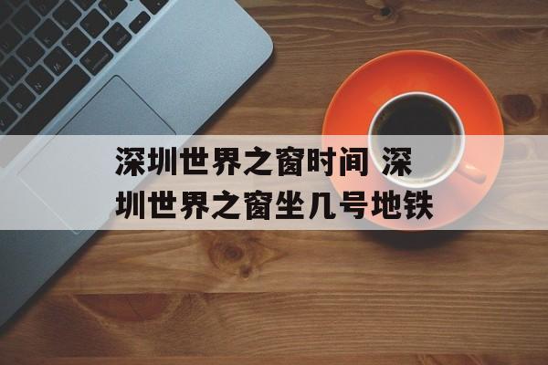 深圳世界之窗时间 深圳世界之窗坐几号地铁-第1张图片-