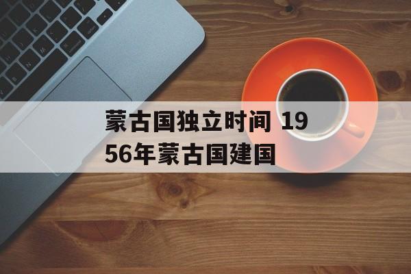 蒙古国独立时间 1956年蒙古国建国-第1张图片-