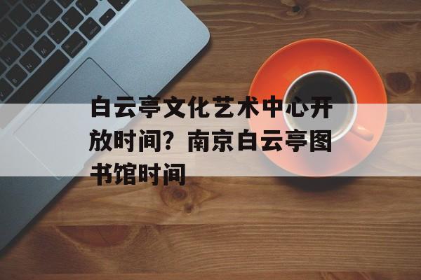 白云亭文化艺术中心开放时间？南京白云亭图书馆时间-第1张图片-