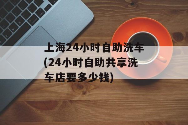 上海24小时自助洗车(24小时自助共享洗车店要多少钱)-第1张图片-