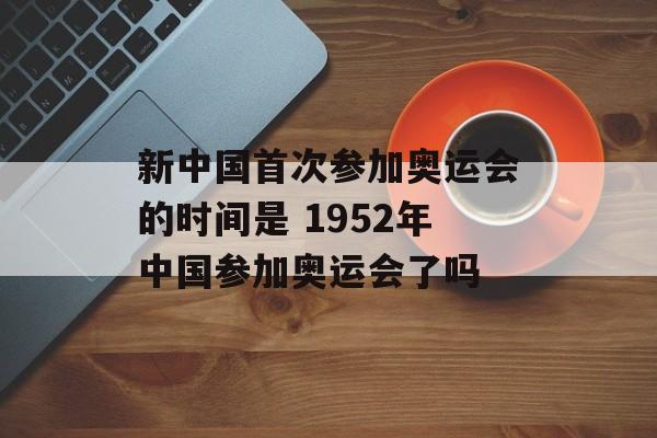 新中国首次参加奥运会的时间是 1952年中国参加奥运会了吗-第1张图片-