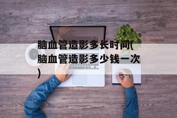 脑血管造影多长时间(脑血管造影多少钱一次)-第1张图片-