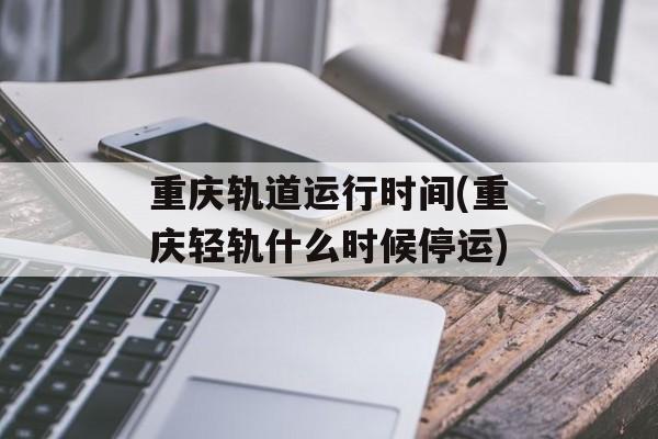 重庆轨道运行时间(重庆轻轨什么时候停运)-第1张图片-