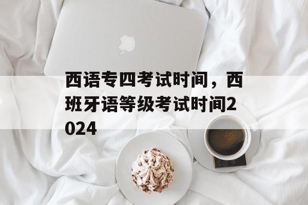 西语专四考试时间，西班牙语等级考试时间2024-第1张图片-