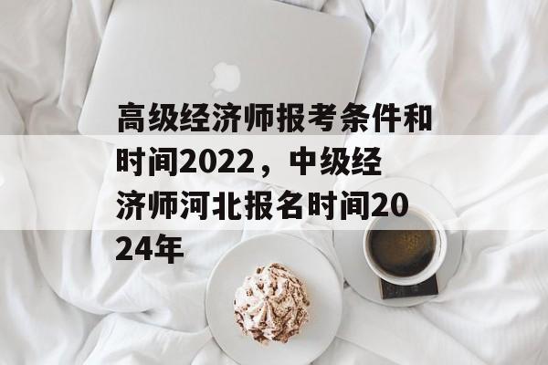 高级经济师报考条件和时间2022，中级经济师河北报名时间2024年-第1张图片-