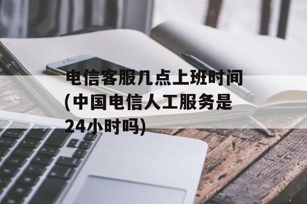 电信客服几点上班时间(中国电信人工服务是24小时吗)-第1张图片-