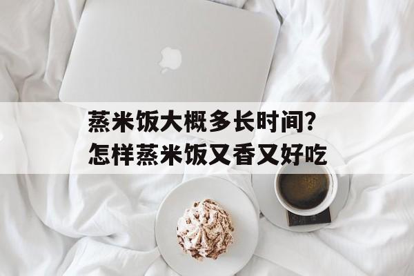 蒸米饭大概多长时间？怎样蒸米饭又香又好吃-第1张图片-