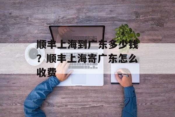 顺丰上海到广东多少钱？顺丰上海寄广东怎么收费-第1张图片-