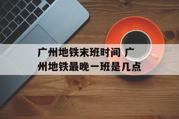 广州地铁末班时间 广州地铁最晚一班是几点-第1张图片-