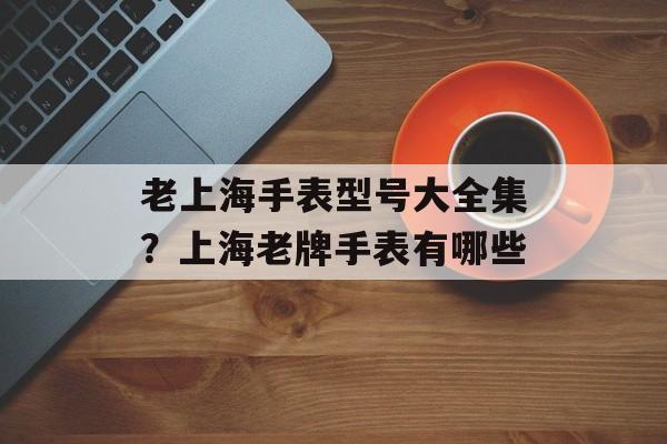 老上海手表型号大全集？上海老牌手表有哪些-第1张图片-