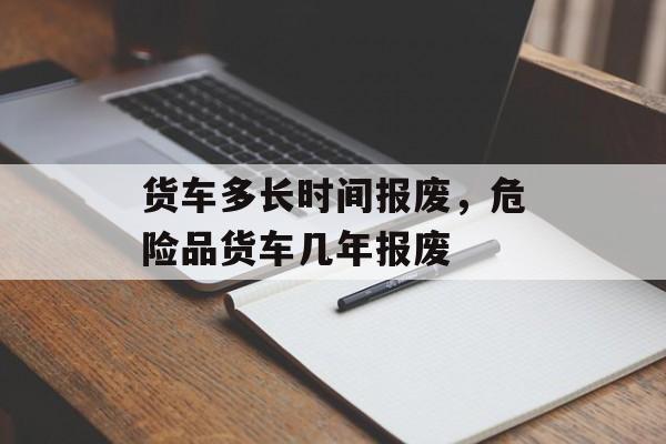 货车多长时间报废，危险品货车几年报废-第1张图片-