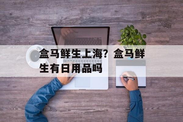 盒马鲜生上海？盒马鲜生有日用品吗-第1张图片-