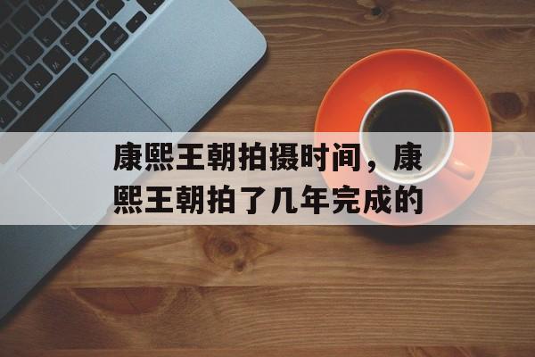 康熙王朝拍摄时间，康熙王朝拍了几年完成的-第1张图片-