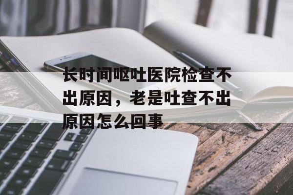 长时间呕吐医院检查不出原因，老是吐查不出原因怎么回事-第1张图片-