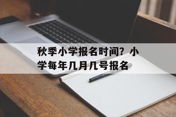 秋季小学报名时间？小学每年几月几号报名-第1张图片-