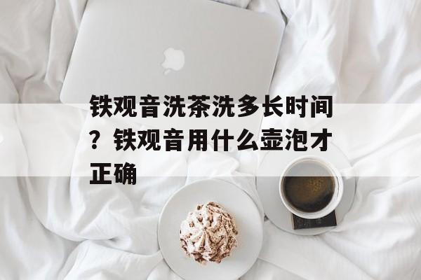 铁观音洗茶洗多长时间？铁观音用什么壶泡才正确-第1张图片-
