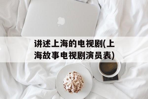 讲述上海的电视剧(上海故事电视剧演员表)-第1张图片-
