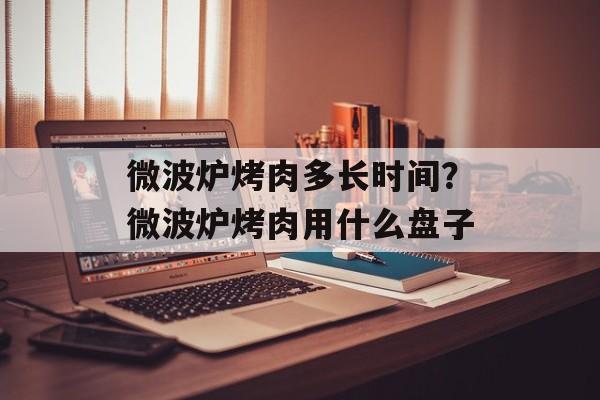 微波炉烤肉多长时间？微波炉烤肉用什么盘子-第1张图片-
