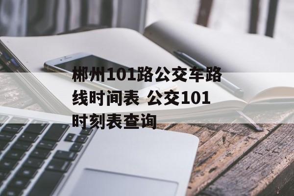 郴州101路公交车路线时间表 公交101时刻表查询-第1张图片-