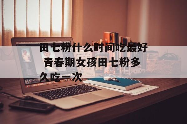 田七粉什么时间吃最好 青春期女孩田七粉多久吃一次-第1张图片-