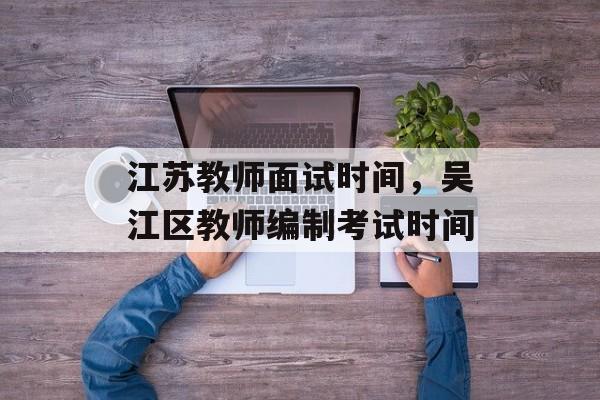 江苏教师面试时间，吴江区教师编制考试时间-第1张图片-