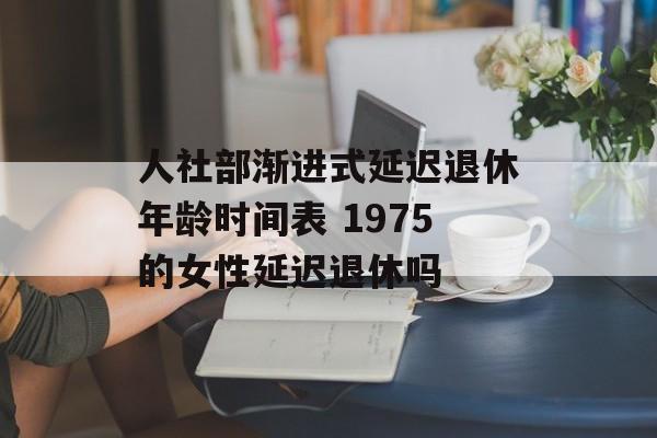 人社部渐进式延迟退休年龄时间表 1975的女性延迟退休吗-第1张图片-