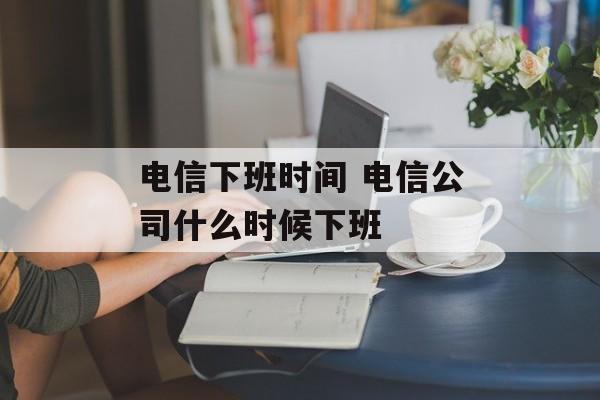 电信下班时间 电信公司什么时候下班-第1张图片-
