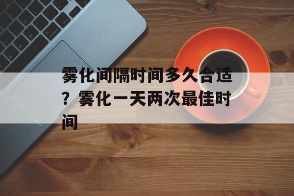 雾化间隔时间多久合适？雾化一天两次最佳时间-第1张图片-