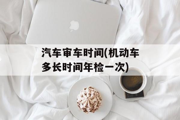 汽车审车时间(机动车多长时间年检一次)-第1张图片-
