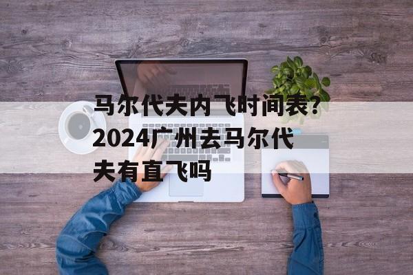 马尔代夫内飞时间表？2024广州去马尔代夫有直飞吗-第1张图片-