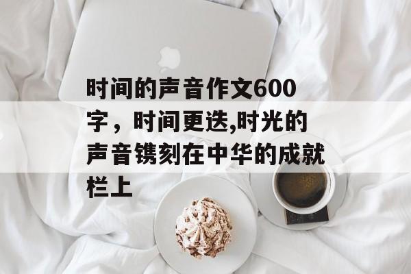 时间的声音作文600字，时间更迭,时光的声音镌刻在中华的成就栏上-第1张图片-