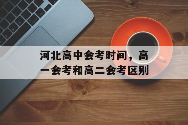河北高中会考时间，高一会考和高二会考区别-第1张图片-