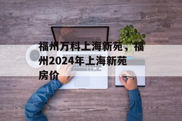 福州万科上海新苑，福州2024年上海新苑房价-第1张图片-